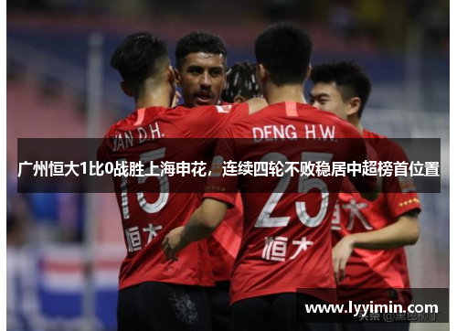 广州恒大1比0战胜上海申花，连续四轮不败稳居中超榜首位置