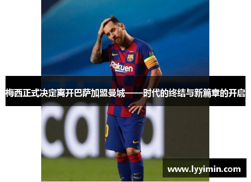 梅西正式决定离开巴萨加盟曼城——时代的终结与新篇章的开启