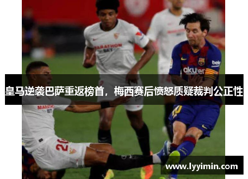 皇马逆袭巴萨重返榜首，梅西赛后愤怒质疑裁判公正性