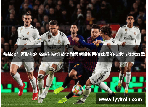 费基尔与瓦路尔的巅峰对决谁能笑到最后解析两位球员的技术与战术较量
